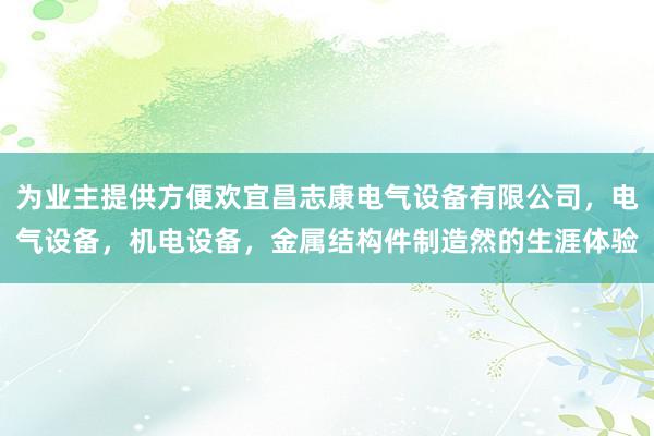 为业主提供方便欢宜昌志康电气设备有限公司，电气设备，机电设备，金属结构件制造然的生涯体验