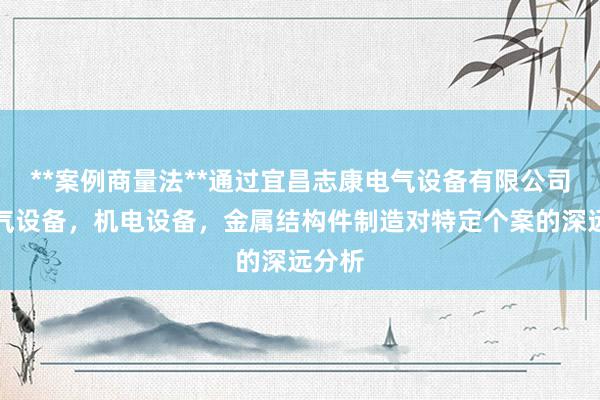 **案例商量法**通过宜昌志康电气设备有限公司，电气设备，机电设备，金属结构件制造对特定个案的深远分析